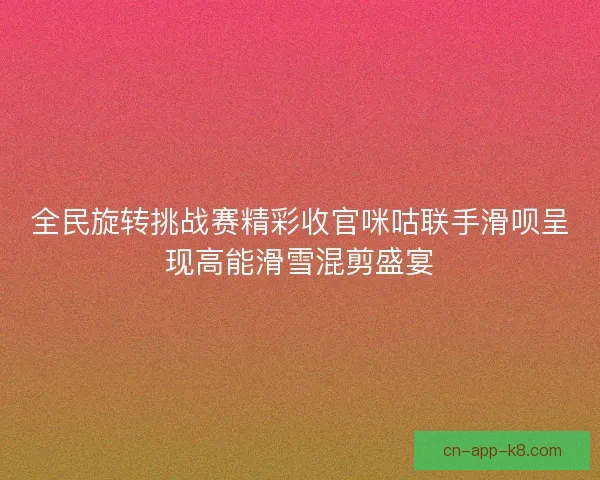 全民旋转挑战赛精彩收官咪咕联手滑呗呈现高能滑雪混剪盛宴