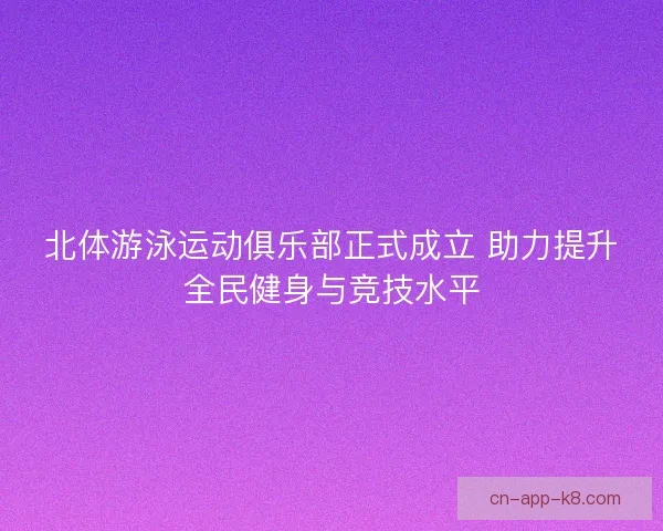 北体游泳运动俱乐部正式成立 助力提升全民健身与竞技水平